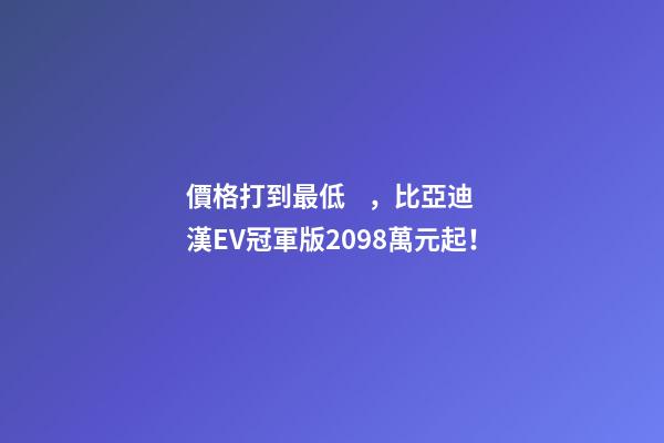 價格打到最低，比亞迪漢EV冠軍版20.98萬元起！